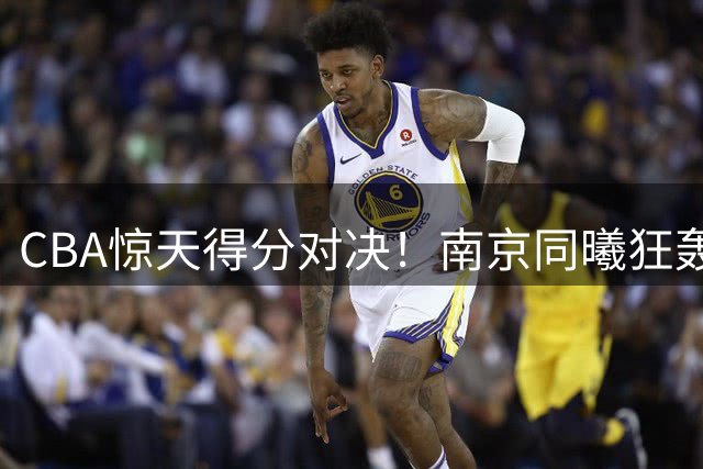 CBA惊天得分对决！南京同曦狂轰140分刷新队史纪录